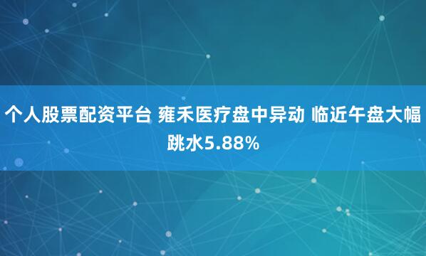 個人股票配資平臺 雍禾醫療盤中異動 臨近午盤大幅跳水5.88%